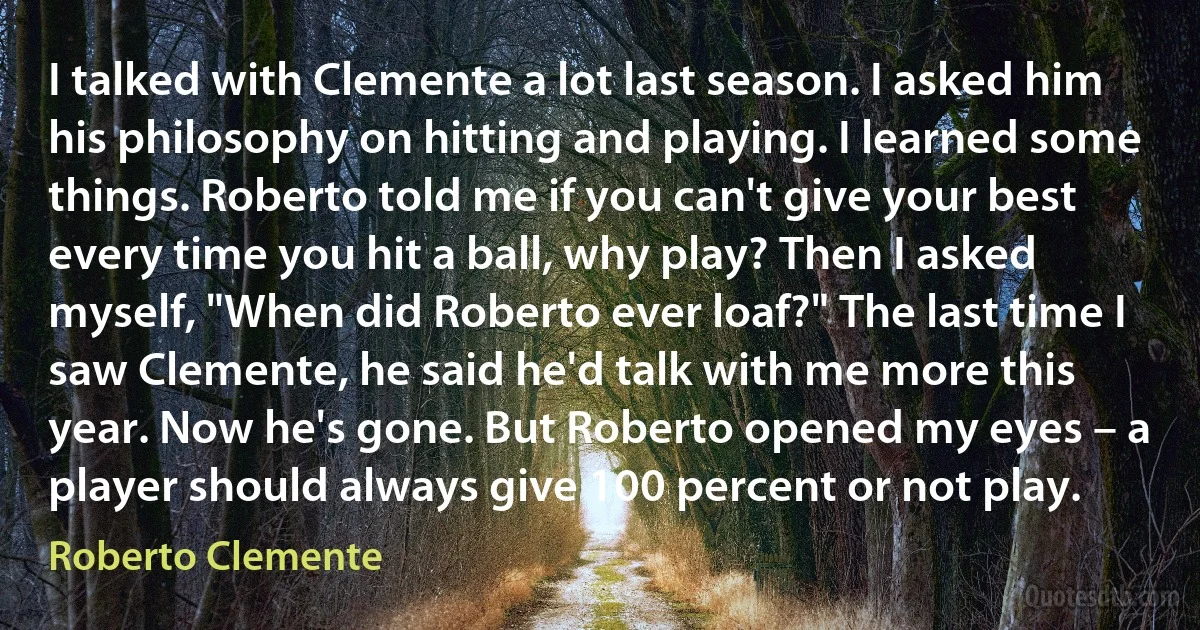 I talked with Clemente a lot last season. I asked him his philosophy on hitting and playing. I learned some things. Roberto told me if you can't give your best every time you hit a ball, why play? Then I asked myself, "When did Roberto ever loaf?" The last time I saw Clemente, he said he'd talk with me more this year. Now he's gone. But Roberto opened my eyes – a player should always give 100 percent or not play. (Roberto Clemente)