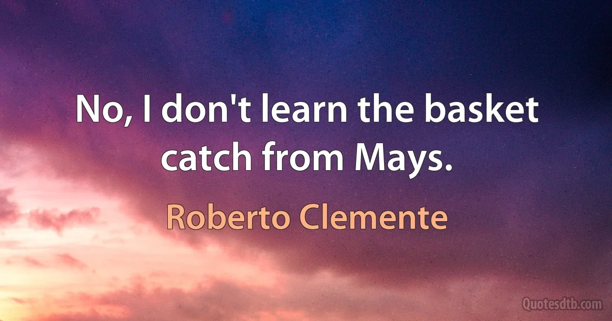 No, I don't learn the basket catch from Mays. (Roberto Clemente)