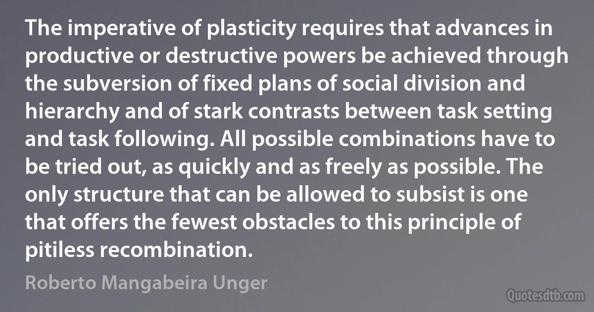 The imperative of plasticity requires that advances in productive or destructive powers be achieved through the subversion of fixed plans of social division and hierarchy and of stark contrasts between task setting and task following. All possible combinations have to be tried out, as quickly and as freely as possible. The only structure that can be allowed to subsist is one that offers the fewest obstacles to this principle of pitiless recombination. (Roberto Mangabeira Unger)