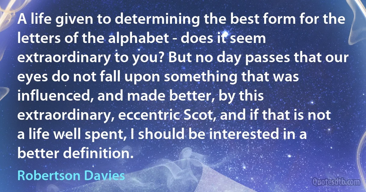 A life given to determining the best form for the letters of the alphabet - does it seem extraordinary to you? But no day passes that our eyes do not fall upon something that was influenced, and made better, by this extraordinary, eccentric Scot, and if that is not a life well spent, I should be interested in a better definition. (Robertson Davies)