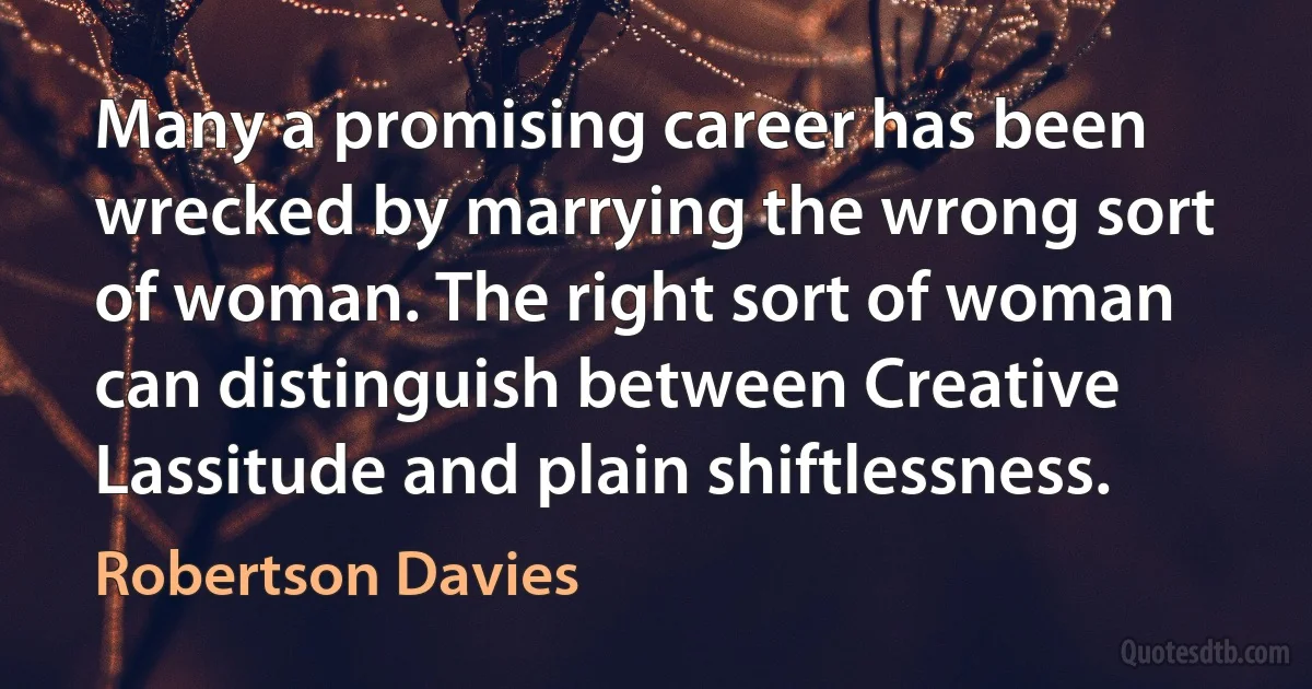 Many a promising career has been wrecked by marrying the wrong sort of woman. The right sort of woman can distinguish between Creative Lassitude and plain shiftlessness. (Robertson Davies)