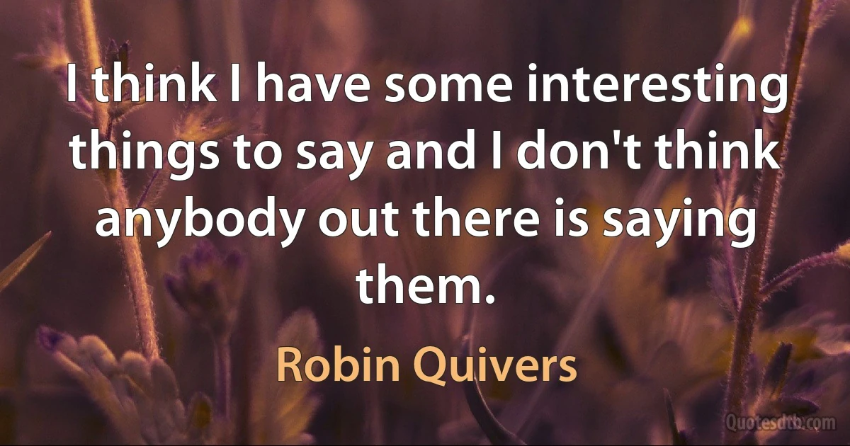 I think I have some interesting things to say and I don't think anybody out there is saying them. (Robin Quivers)