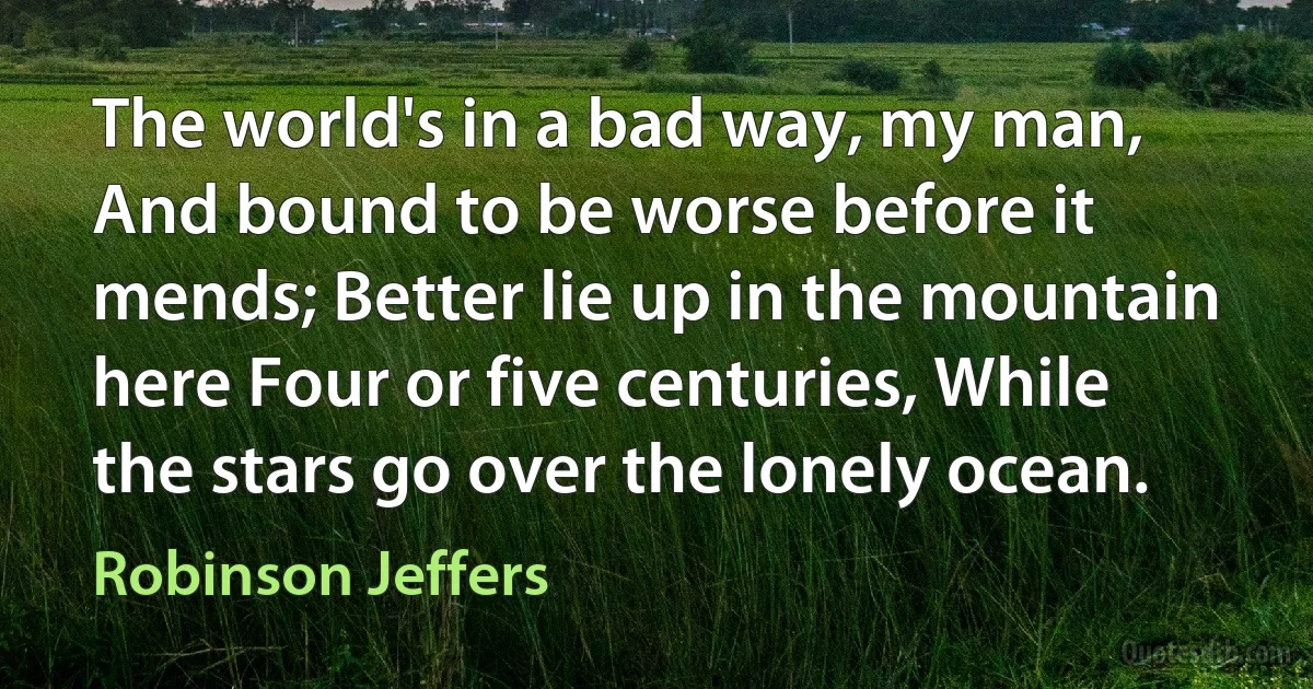 The world's in a bad way, my man, And bound to be worse before it mends; Better lie up in the mountain here Four or five centuries, While the stars go over the lonely ocean. (Robinson Jeffers)