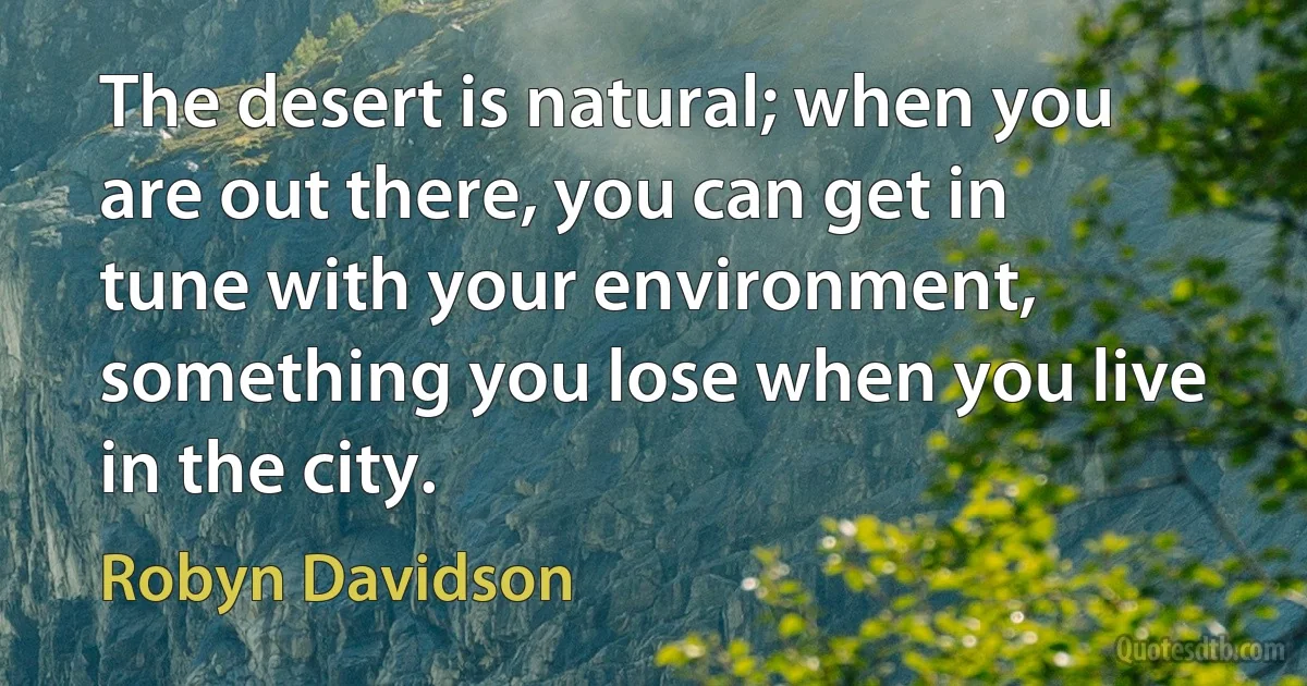 The desert is natural; when you are out there, you can get in tune with your environment, something you lose when you live in the city. (Robyn Davidson)