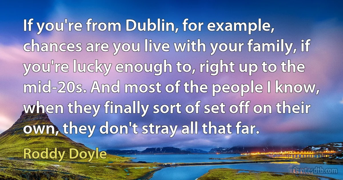 If you're from Dublin, for example, chances are you live with your family, if you're lucky enough to, right up to the mid-20s. And most of the people I know, when they finally sort of set off on their own, they don't stray all that far. (Roddy Doyle)