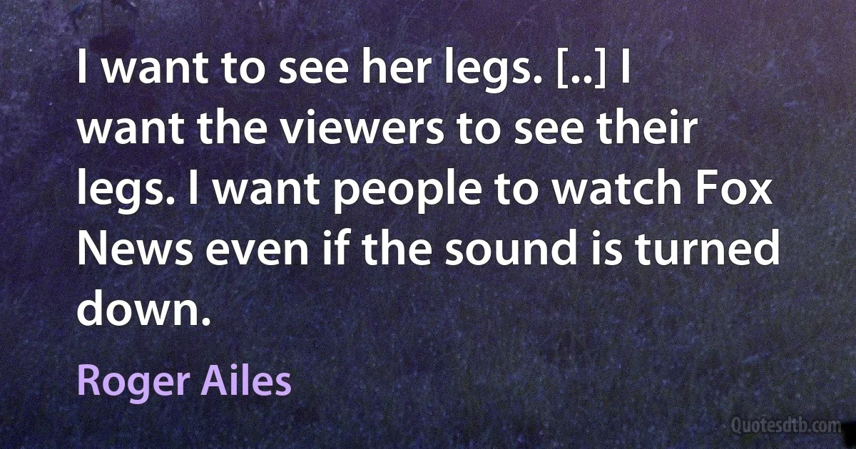 I want to see her legs. [..] I want the viewers to see their legs. I want people to watch Fox News even if the sound is turned down. (Roger Ailes)