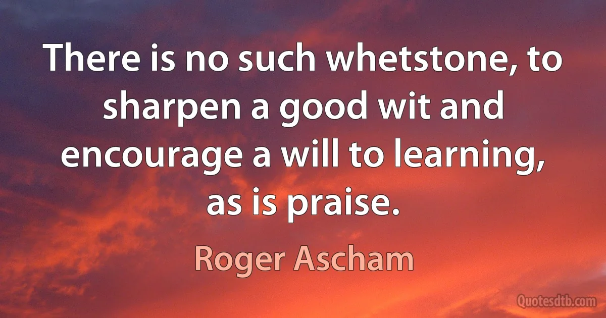 There is no such whetstone, to sharpen a good wit and encourage a will to learning, as is praise. (Roger Ascham)