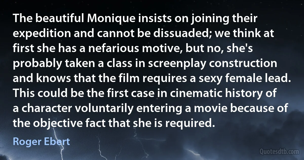 The beautiful Monique insists on joining their expedition and cannot be dissuaded; we think at first she has a nefarious motive, but no, she's probably taken a class in screenplay construction and knows that the film requires a sexy female lead. This could be the first case in cinematic history of a character voluntarily entering a movie because of the objective fact that she is required. (Roger Ebert)