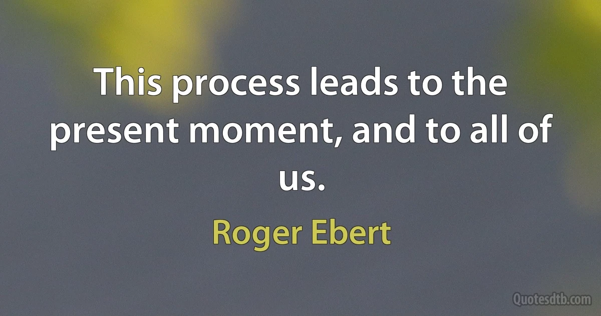 This process leads to the present moment, and to all of us. (Roger Ebert)