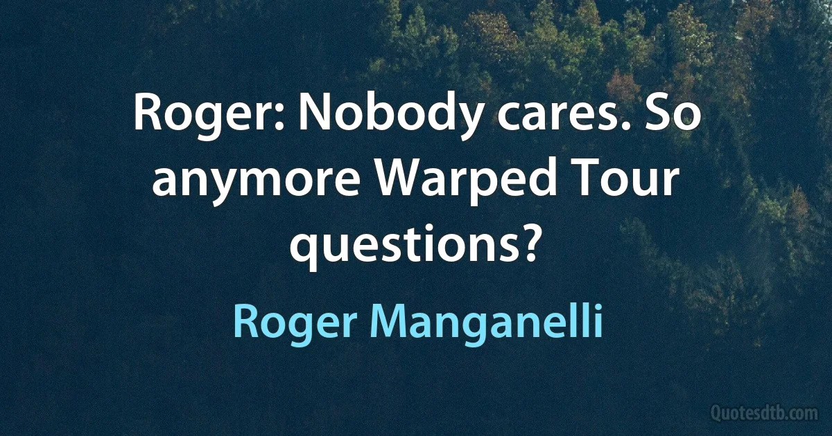 Roger: Nobody cares. So anymore Warped Tour questions? (Roger Manganelli)