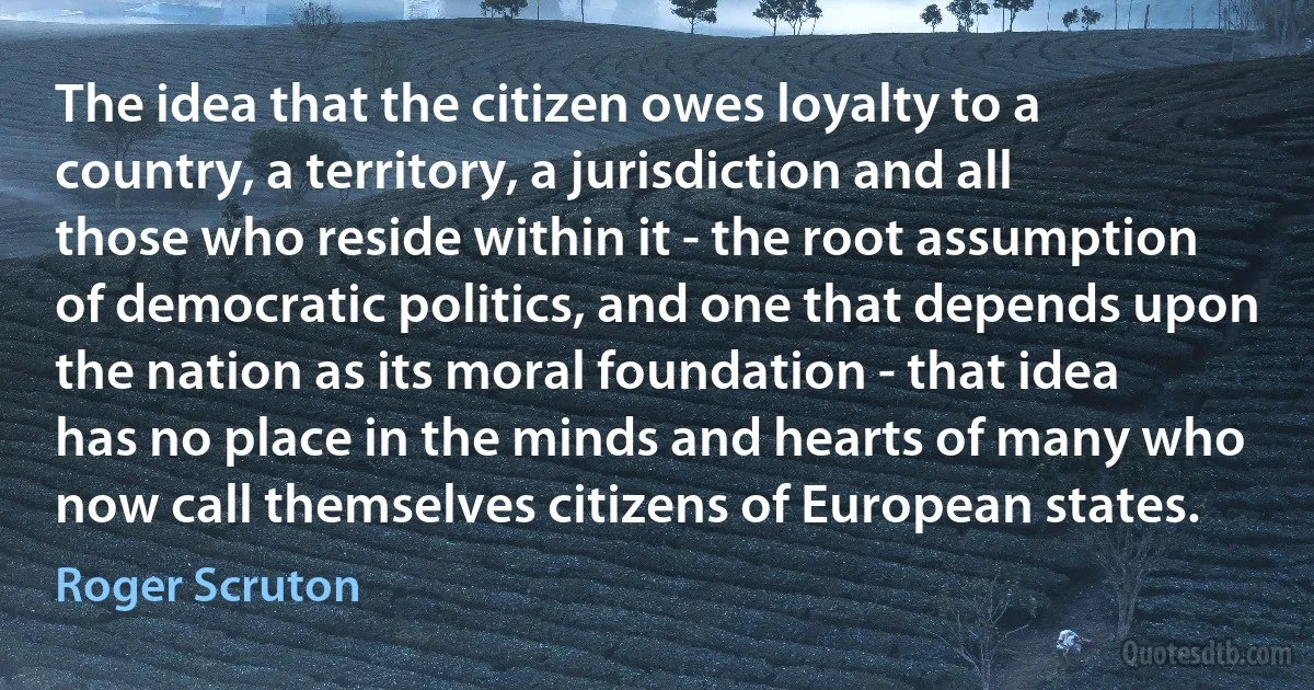 The idea that the citizen owes loyalty to a country, a territory, a jurisdiction and all those who reside within it - the root assumption of democratic politics, and one that depends upon the nation as its moral foundation - that idea has no place in the minds and hearts of many who now call themselves citizens of European states. (Roger Scruton)