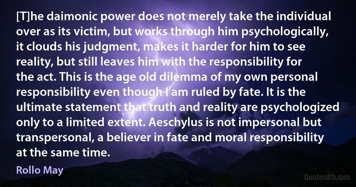 [T]he daimonic power does not merely take the individual over as its victim, but works through him psychologically, it clouds his judgment, makes it harder for him to see reality, but still leaves him with the responsibility for the act. This is the age old dilemma of my own personal responsibility even though I am ruled by fate. It is the ultimate statement that truth and reality are psychologized only to a limited extent. Aeschylus is not impersonal but transpersonal, a believer in fate and moral responsibility at the same time. (Rollo May)