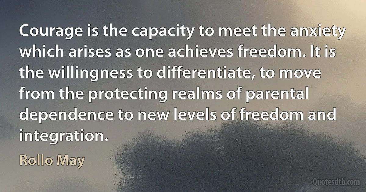 Courage is the capacity to meet the anxiety which arises as one achieves freedom. It is the willingness to differentiate, to move from the protecting realms of parental dependence to new levels of freedom and integration. (Rollo May)