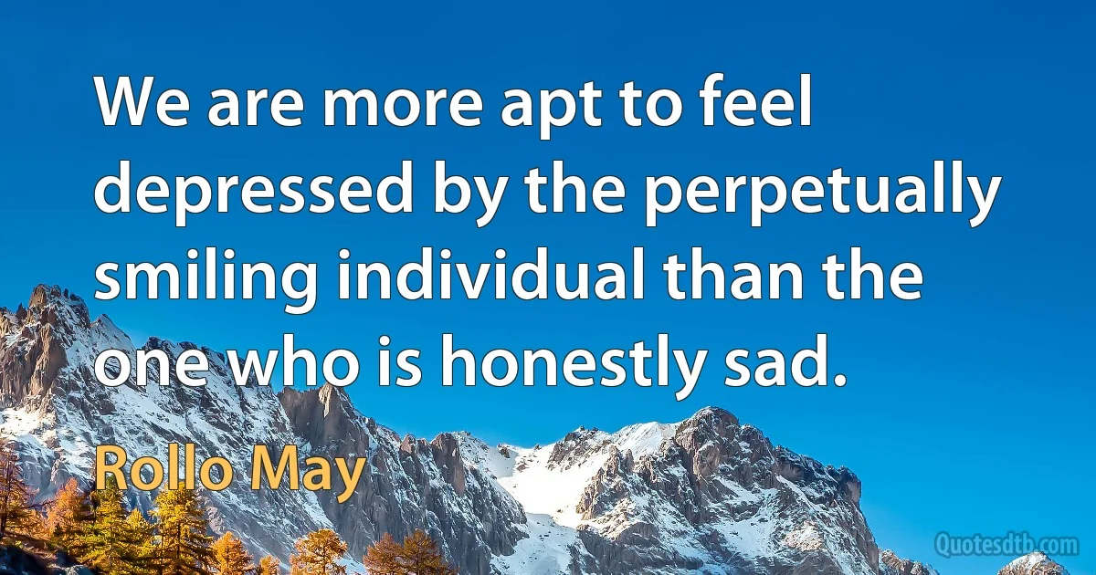 We are more apt to feel depressed by the perpetually smiling individual than the one who is honestly sad. (Rollo May)