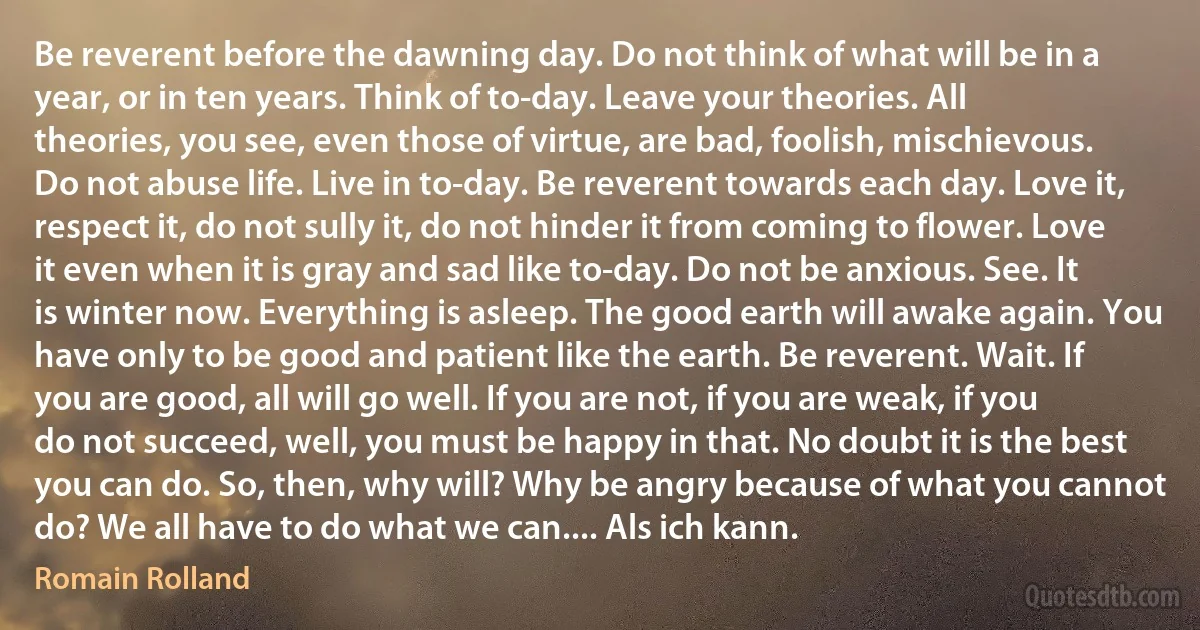 Be reverent before the dawning day. Do not think of what will be in a year, or in ten years. Think of to-day. Leave your theories. All theories, you see, even those of virtue, are bad, foolish, mischievous. Do not abuse life. Live in to-day. Be reverent towards each day. Love it, respect it, do not sully it, do not hinder it from coming to flower. Love it even when it is gray and sad like to-day. Do not be anxious. See. It is winter now. Everything is asleep. The good earth will awake again. You have only to be good and patient like the earth. Be reverent. Wait. If you are good, all will go well. If you are not, if you are weak, if you do not succeed, well, you must be happy in that. No doubt it is the best you can do. So, then, why will? Why be angry because of what you cannot do? We all have to do what we can.... Als ich kann. (Romain Rolland)