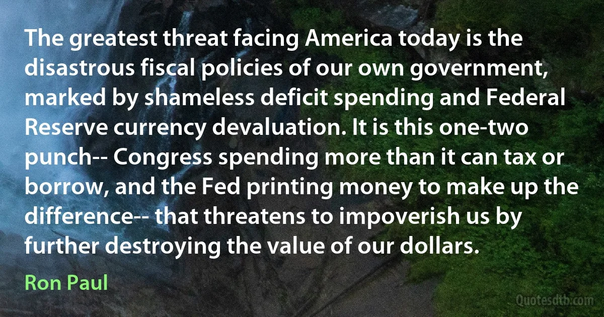 The greatest threat facing America today is the disastrous fiscal policies of our own government, marked by shameless deficit spending and Federal Reserve currency devaluation. It is this one-two punch-- Congress spending more than it can tax or borrow, and the Fed printing money to make up the difference-- that threatens to impoverish us by further destroying the value of our dollars. (Ron Paul)