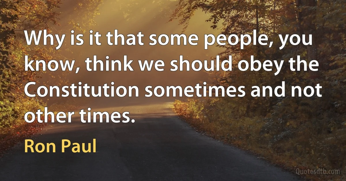 Why is it that some people, you know, think we should obey the Constitution sometimes and not other times. (Ron Paul)