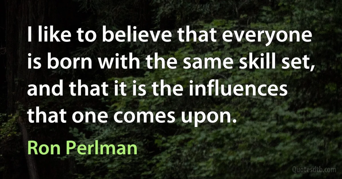 I like to believe that everyone is born with the same skill set, and that it is the influences that one comes upon. (Ron Perlman)