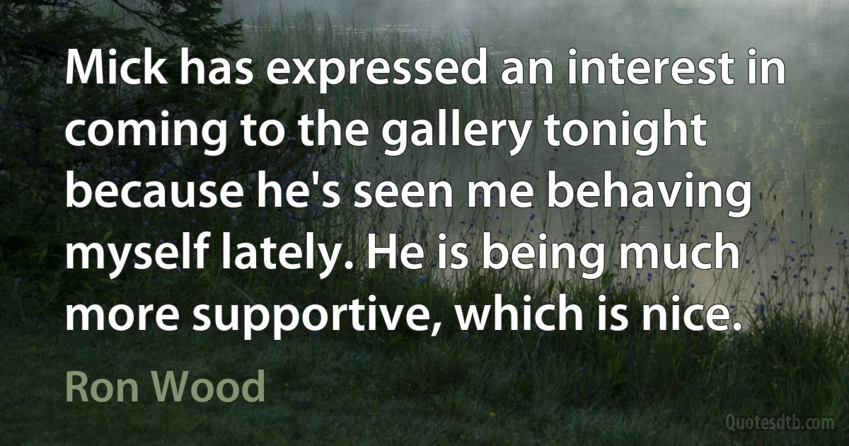 Mick has expressed an interest in coming to the gallery tonight because he's seen me behaving myself lately. He is being much more supportive, which is nice. (Ron Wood)