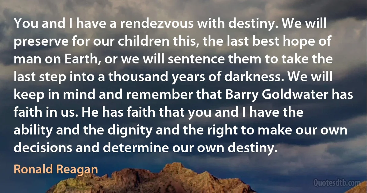 You and I have a rendezvous with destiny. We will preserve for our children this, the last best hope of man on Earth, or we will sentence them to take the last step into a thousand years of darkness. We will keep in mind and remember that Barry Goldwater has faith in us. He has faith that you and I have the ability and the dignity and the right to make our own decisions and determine our own destiny. (Ronald Reagan)