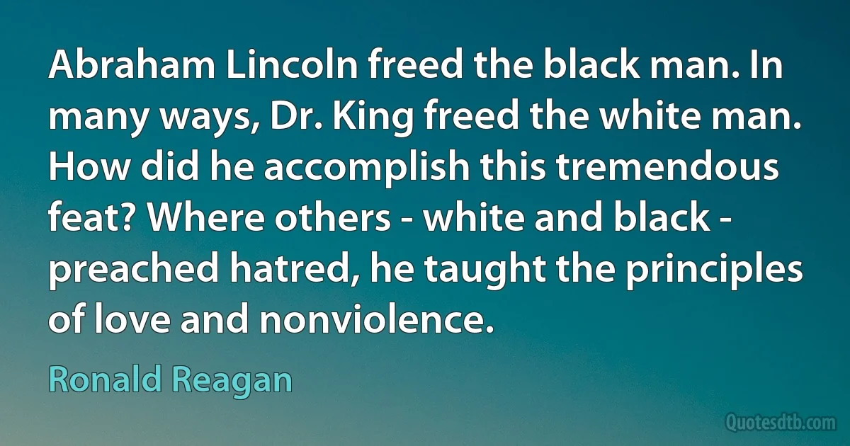 Abraham Lincoln freed the black man. In many ways, Dr. King freed the white man. How did he accomplish this tremendous feat? Where others - white and black - preached hatred, he taught the principles of love and nonviolence. (Ronald Reagan)