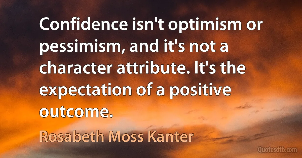 Confidence isn't optimism or pessimism, and it's not a character attribute. It's the expectation of a positive outcome. (Rosabeth Moss Kanter)