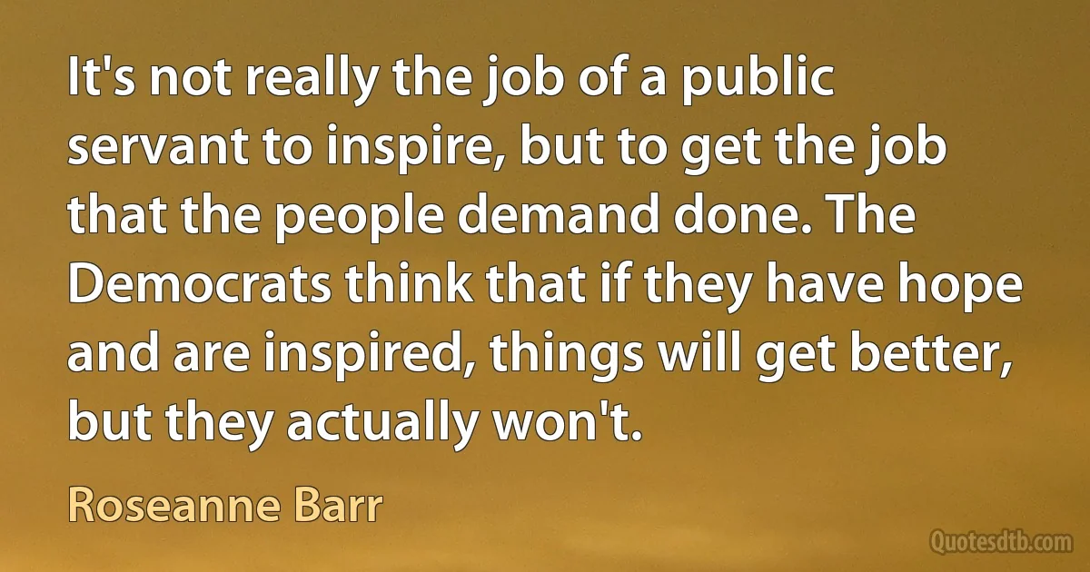 It's not really the job of a public servant to inspire, but to get the job that the people demand done. The Democrats think that if they have hope and are inspired, things will get better, but they actually won't. (Roseanne Barr)