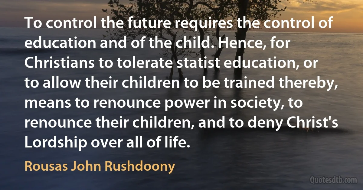 To control the future requires the control of education and of the child. Hence, for Christians to tolerate statist education, or to allow their children to be trained thereby, means to renounce power in society, to renounce their children, and to deny Christ's Lordship over all of life. (Rousas John Rushdoony)