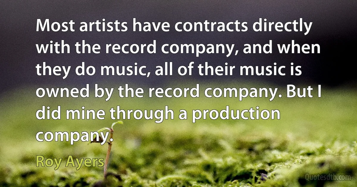 Most artists have contracts directly with the record company, and when they do music, all of their music is owned by the record company. But I did mine through a production company. (Roy Ayers)