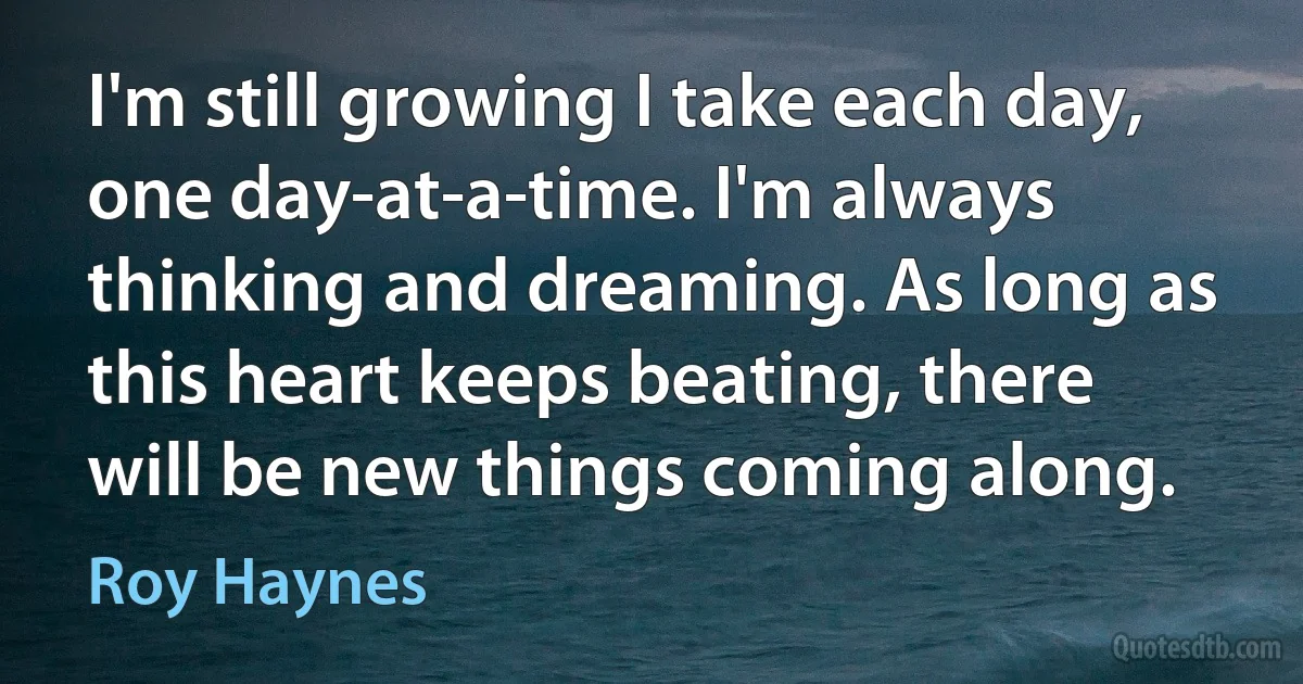 I'm still growing I take each day, one day-at-a-time. I'm always thinking and dreaming. As long as this heart keeps beating, there will be new things coming along. (Roy Haynes)