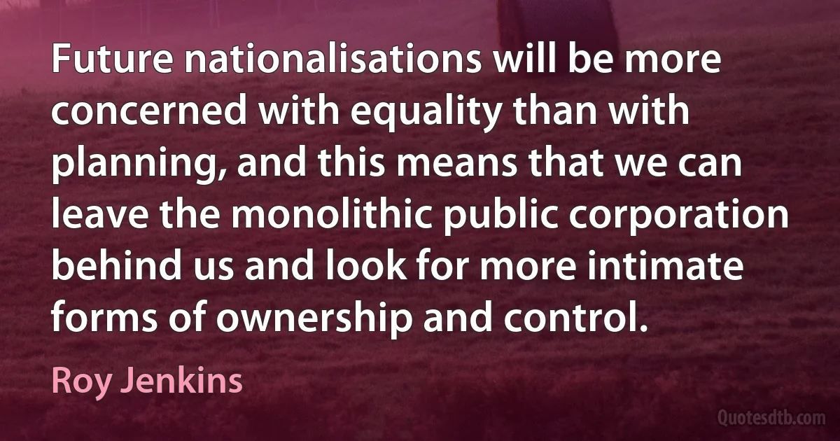 Future nationalisations will be more concerned with equality than with planning, and this means that we can leave the monolithic public corporation behind us and look for more intimate forms of ownership and control. (Roy Jenkins)