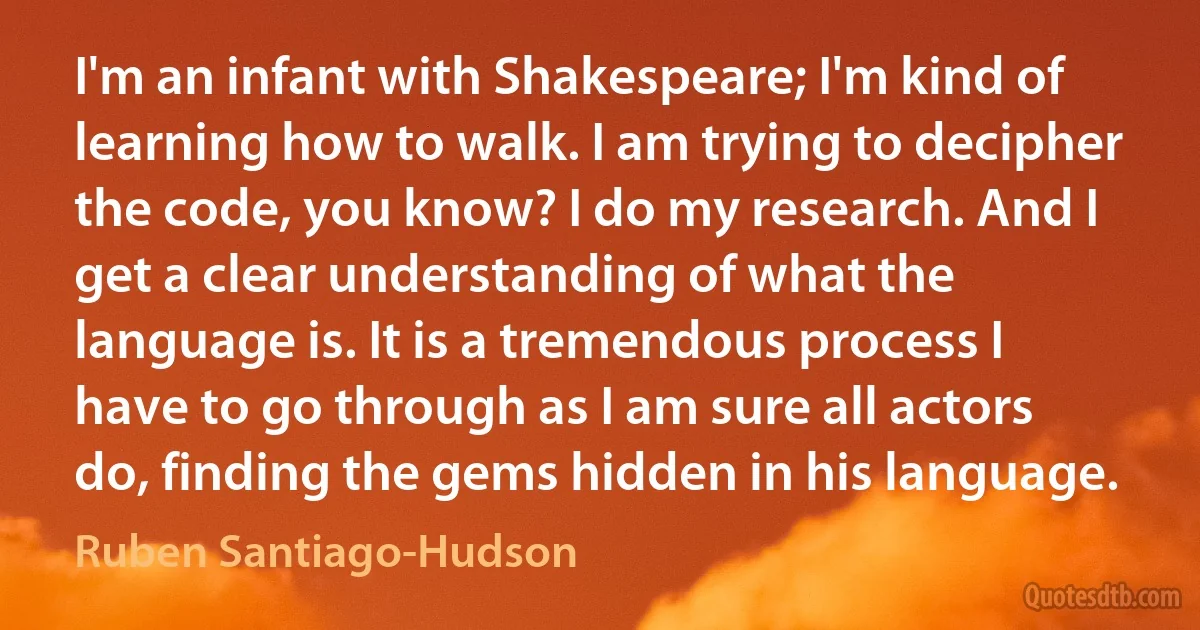 I'm an infant with Shakespeare; I'm kind of learning how to walk. I am trying to decipher the code, you know? I do my research. And I get a clear understanding of what the language is. It is a tremendous process I have to go through as I am sure all actors do, finding the gems hidden in his language. (Ruben Santiago-Hudson)