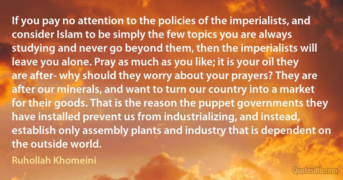 If you pay no attention to the policies of the imperialists, and consider Islam to be simply the few topics you are always studying and never go beyond them, then the imperialists will leave you alone. Pray as much as you like; it is your oil they are after- why should they worry about your prayers? They are after our minerals, and want to turn our country into a market for their goods. That is the reason the puppet governments they have installed prevent us from industrializing, and instead, establish only assembly plants and industry that is dependent on the outside world. (Ruhollah Khomeini)