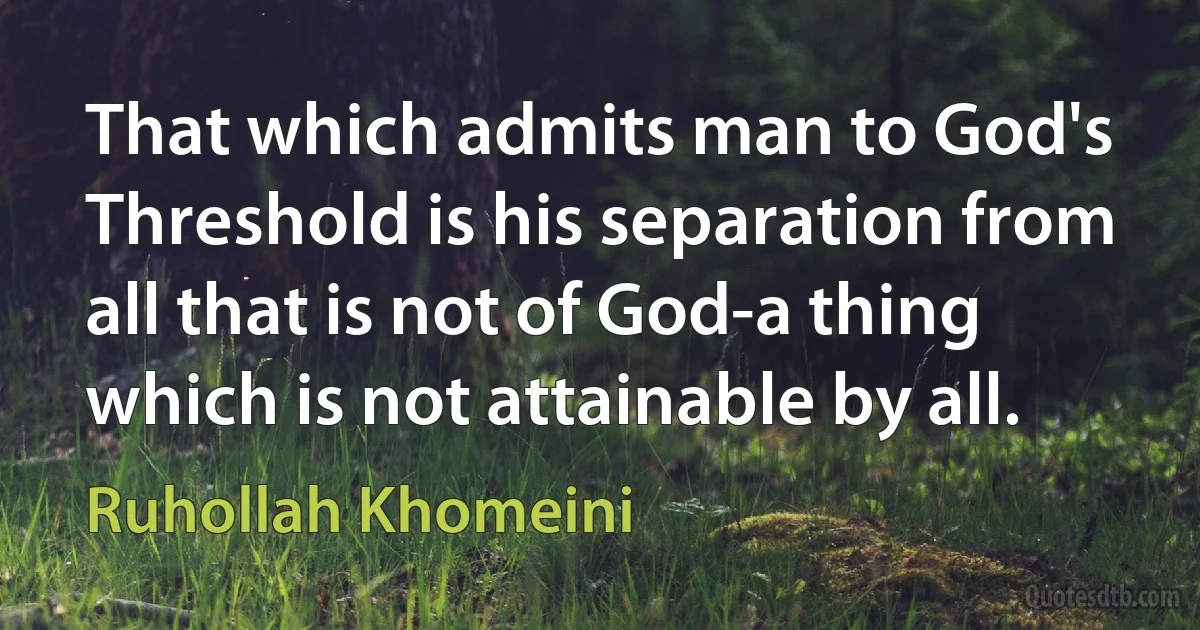 That which admits man to God's Threshold is his separation from all that is not of God-a thing which is not attainable by all. (Ruhollah Khomeini)