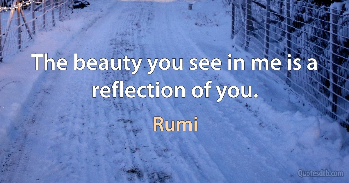 The beauty you see in me is a reflection of you. (Rumi)