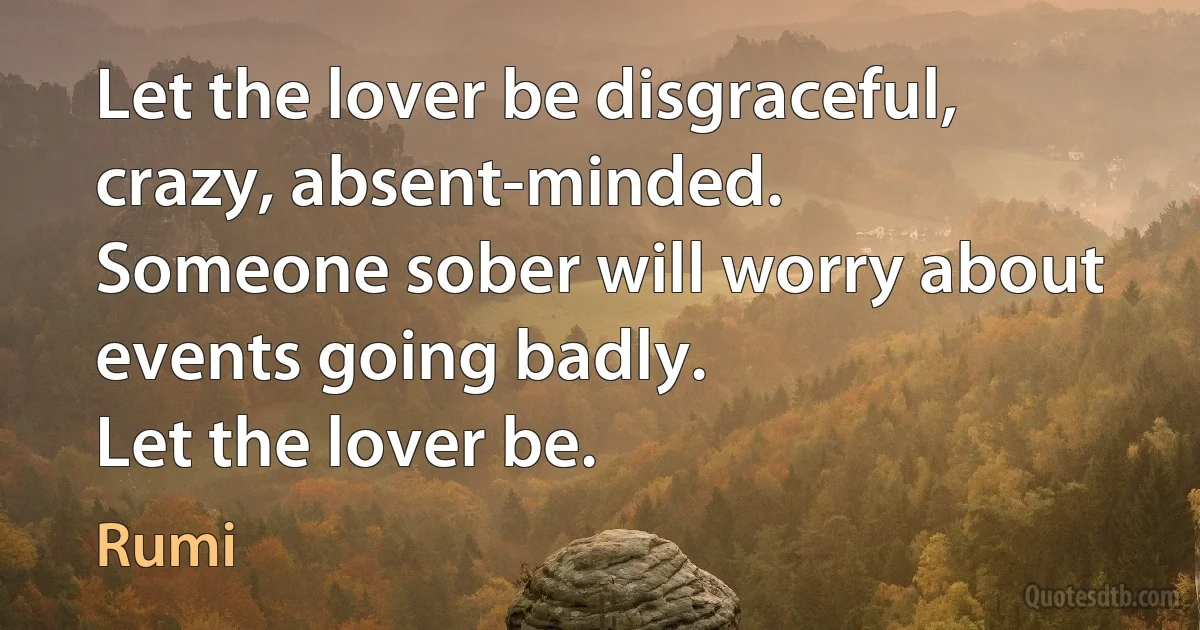 Let the lover be disgraceful, crazy, absent-minded.
Someone sober will worry about events going badly.
Let the lover be. (Rumi)