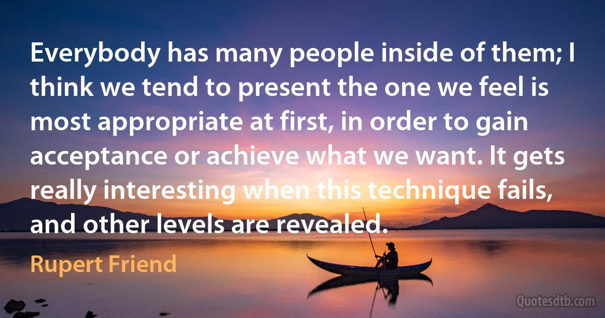 Everybody has many people inside of them; I think we tend to present the one we feel is most appropriate at first, in order to gain acceptance or achieve what we want. It gets really interesting when this technique fails, and other levels are revealed. (Rupert Friend)