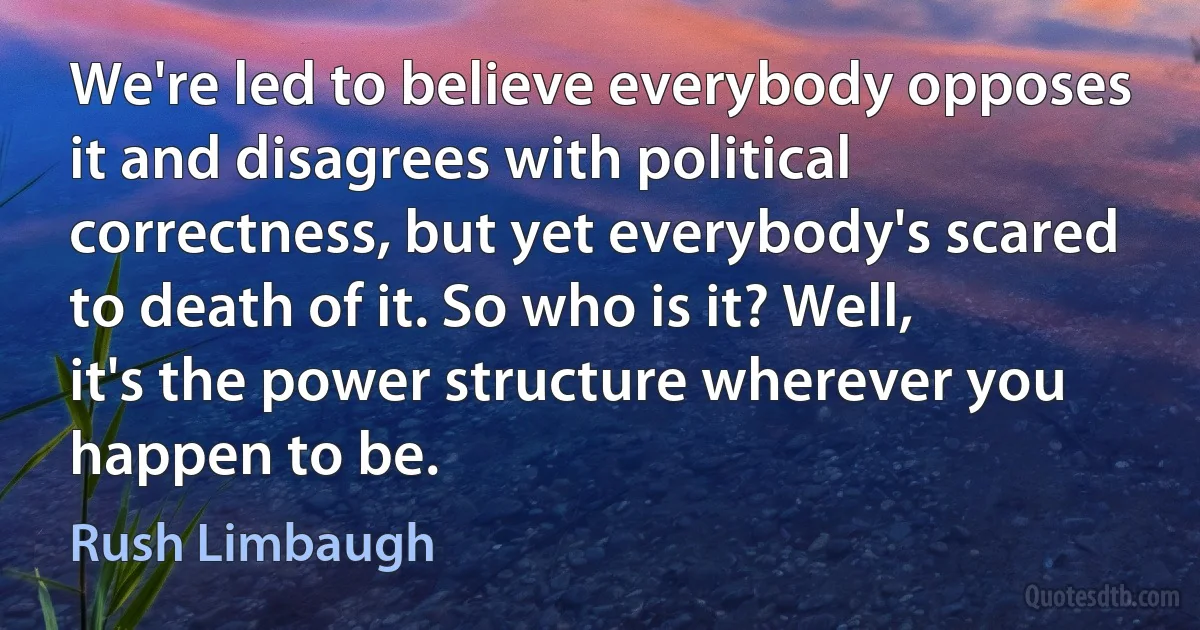 We're led to believe everybody opposes it and disagrees with political correctness, but yet everybody's scared to death of it. So who is it? Well, it's the power structure wherever you happen to be. (Rush Limbaugh)