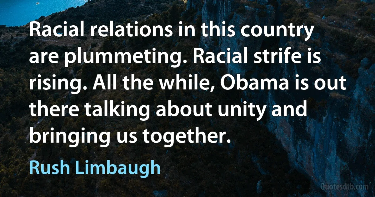 Racial relations in this country are plummeting. Racial strife is rising. All the while, Obama is out there talking about unity and bringing us together. (Rush Limbaugh)