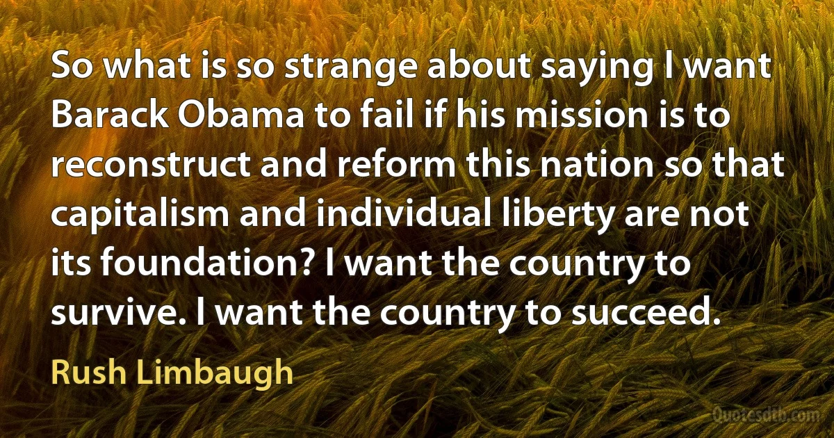 So what is so strange about saying I want Barack Obama to fail if his mission is to reconstruct and reform this nation so that capitalism and individual liberty are not its foundation? I want the country to survive. I want the country to succeed. (Rush Limbaugh)