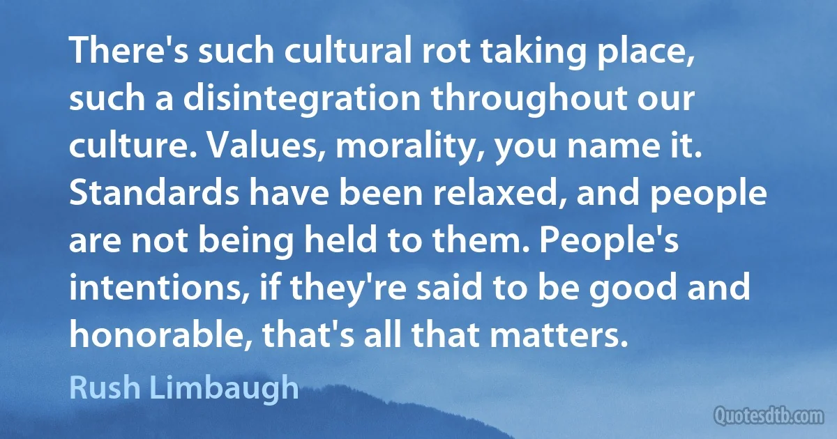 There's such cultural rot taking place, such a disintegration throughout our culture. Values, morality, you name it. Standards have been relaxed, and people are not being held to them. People's intentions, if they're said to be good and honorable, that's all that matters. (Rush Limbaugh)