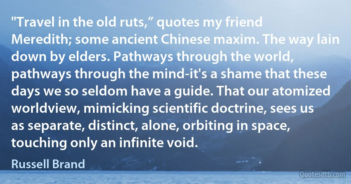 "Travel in the old ruts,” quotes my friend Meredith; some ancient Chinese maxim. The way lain down by elders. Pathways through the world, pathways through the mind-it's a shame that these days we so seldom have a guide. That our atomized worldview, mimicking scientific doctrine, sees us as separate, distinct, alone, orbiting in space, touching only an infinite void. (Russell Brand)