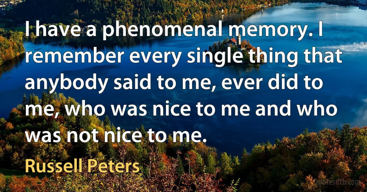 I have a phenomenal memory. I remember every single thing that anybody said to me, ever did to me, who was nice to me and who was not nice to me. (Russell Peters)