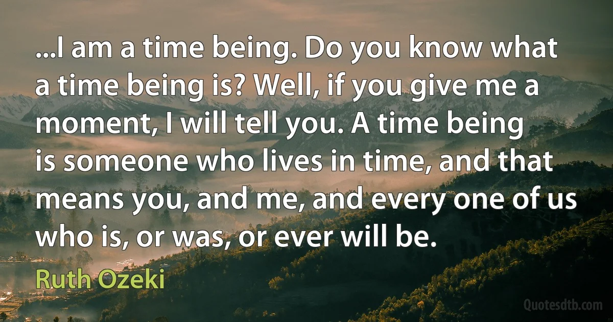 ...I am a time being. Do you know what a time being is? Well, if you give me a moment, I will tell you. A time being is someone who lives in time, and that means you, and me, and every one of us who is, or was, or ever will be. (Ruth Ozeki)