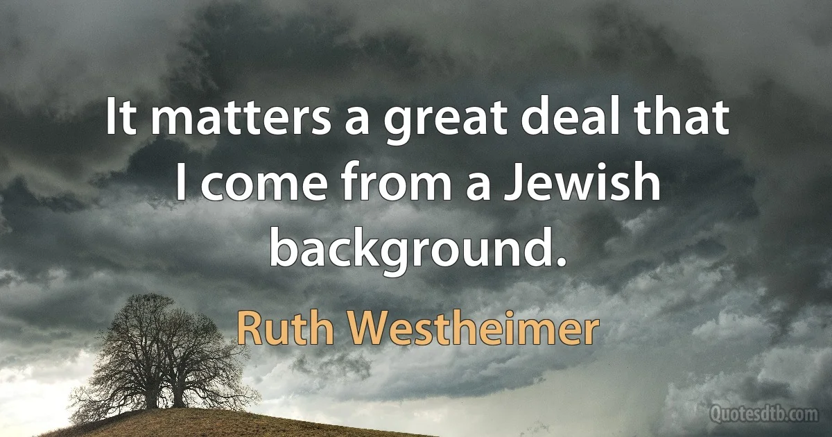 It matters a great deal that I come from a Jewish background. (Ruth Westheimer)