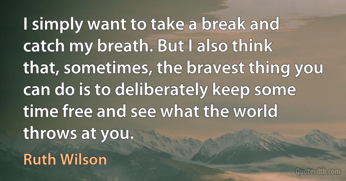 I simply want to take a break and catch my breath. But I also think that, sometimes, the bravest thing you can do is to deliberately keep some time free and see what the world throws at you. (Ruth Wilson)