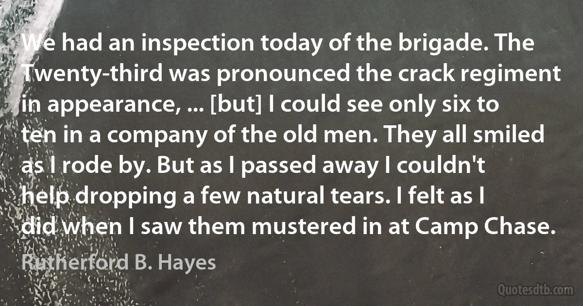 We had an inspection today of the brigade. The Twenty-third was pronounced the crack regiment in appearance, ... [but] I could see only six to ten in a company of the old men. They all smiled as I rode by. But as I passed away I couldn't help dropping a few natural tears. I felt as I did when I saw them mustered in at Camp Chase. (Rutherford B. Hayes)