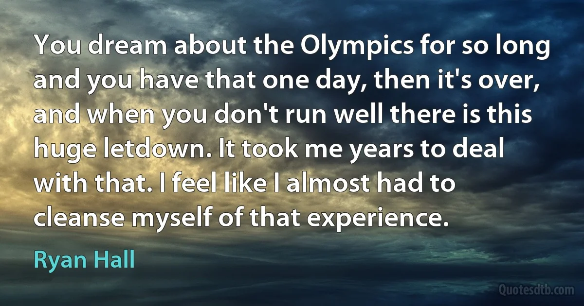 You dream about the Olympics for so long and you have that one day, then it's over, and when you don't run well there is this huge letdown. It took me years to deal with that. I feel like I almost had to cleanse myself of that experience. (Ryan Hall)