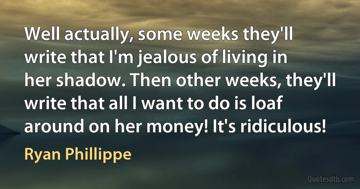 Well actually, some weeks they'll write that I'm jealous of living in her shadow. Then other weeks, they'll write that all I want to do is loaf around on her money! It's ridiculous! (Ryan Phillippe)