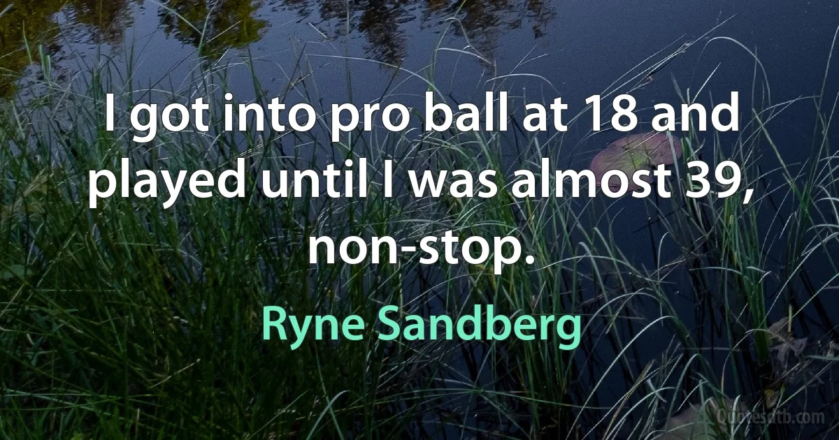 I got into pro ball at 18 and played until I was almost 39, non-stop. (Ryne Sandberg)